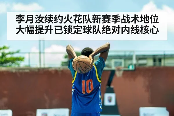 李月汝续约火花队新赛季战术地位大幅提升已锁定球队绝对内线核心