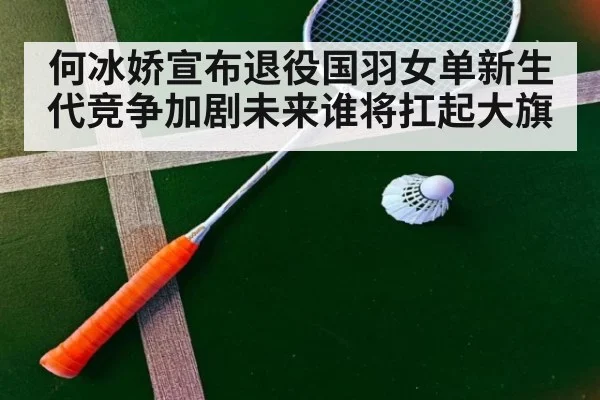 何冰娇宣布退役国羽女单新生代竞争加剧未来谁将扛起大旗
